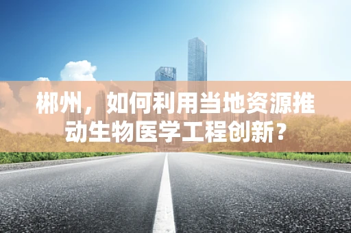 郴州，如何利用当地资源推动生物医学工程创新？