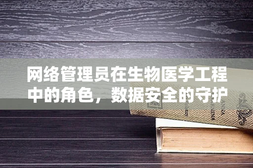 网络管理员在生物医学工程中的角色，数据安全的守护者还是创新推动者？