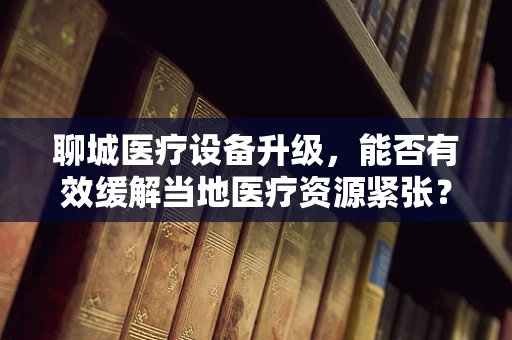 聊城医疗设备升级，能否有效缓解当地医疗资源紧张？