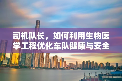 司机队长，如何利用生物医学工程优化车队健康与安全？