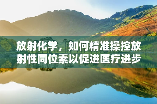 放射化学，如何精准操控放射性同位素以促进医疗进步？