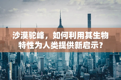沙漠驼峰，如何利用其生物特性为人类提供新启示？