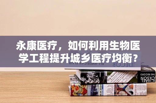 永康医疗，如何利用生物医学工程提升城乡医疗均衡？