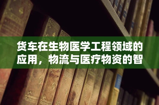货车在生物医学工程领域的应用，物流与医疗物资的智慧桥梁？