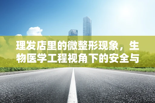 理发店里的微整形现象，生物医学工程视角下的安全与合规