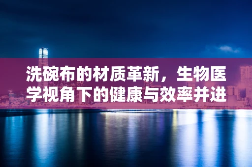 洗碗布的材质革新，生物医学视角下的健康与效率并进