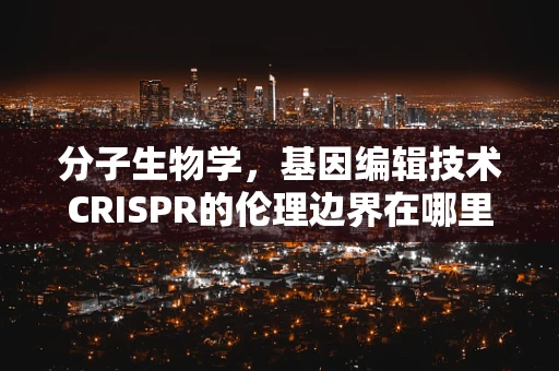 分子生物学，基因编辑技术CRISPR的伦理边界在哪里？