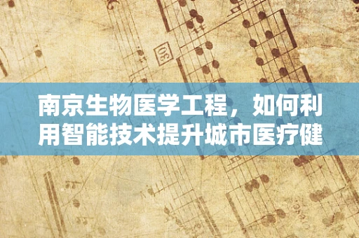 南京生物医学工程，如何利用智能技术提升城市医疗健康服务？