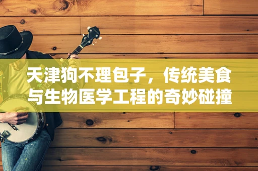 天津狗不理包子，传统美食与生物医学工程的奇妙碰撞