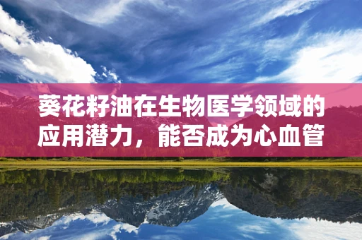 葵花籽油在生物医学领域的应用潜力，能否成为心血管健康的‘黄金’选择？