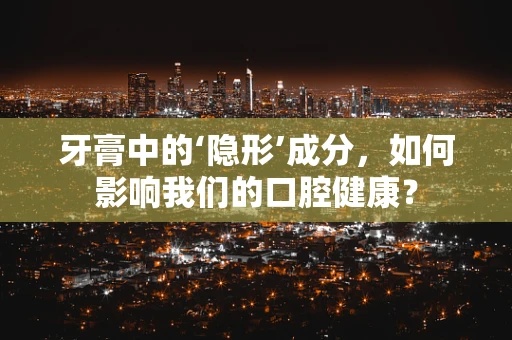 牙膏中的‘隐形’成分，如何影响我们的口腔健康？