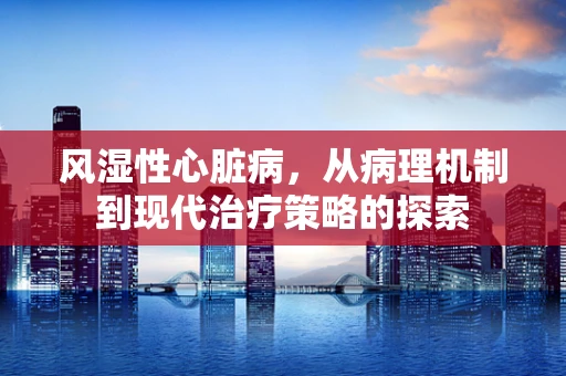 风湿性心脏病，从病理机制到现代治疗策略的探索