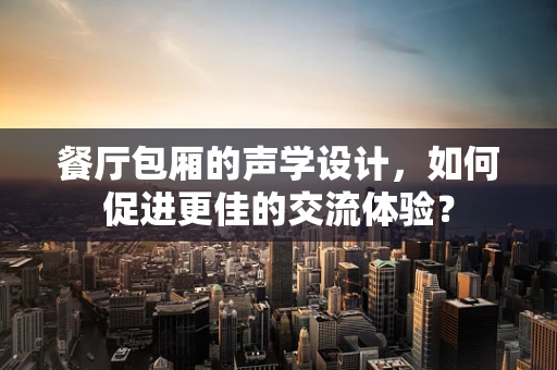 餐厅包厢的声学设计，如何促进更佳的交流体验？