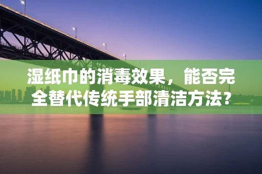 湿纸巾的消毒效果，能否完全替代传统手部清洁方法？