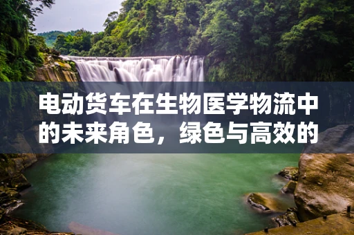 电动货车在生物医学物流中的未来角色，绿色与高效的融合