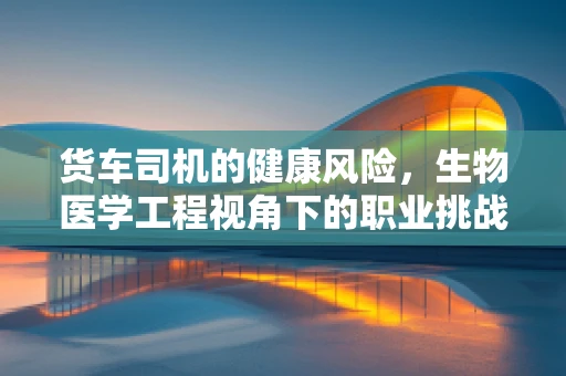 货车司机的健康风险，生物医学工程视角下的职业挑战