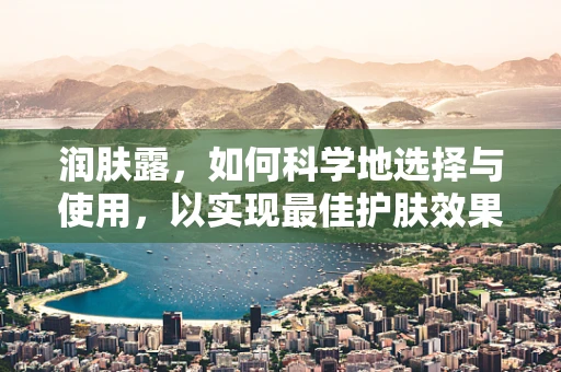 润肤露，如何科学地选择与使用，以实现最佳护肤效果？