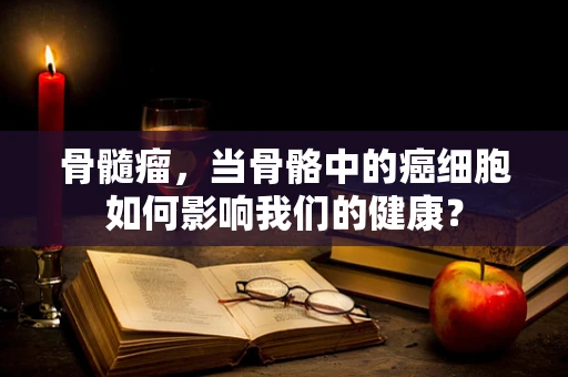 骨髓瘤，当骨骼中的癌细胞如何影响我们的健康？