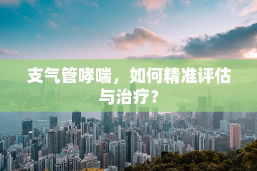 支气管哮喘，如何精准评估与治疗？
