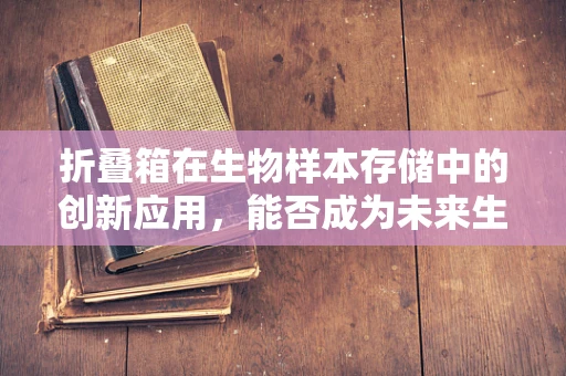 折叠箱在生物样本存储中的创新应用，能否成为未来生物样本库的变形金刚？