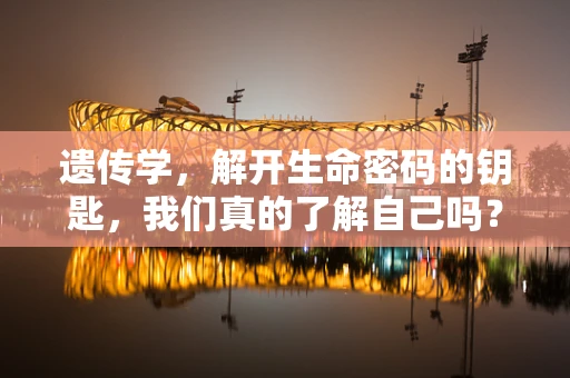遗传学，解开生命密码的钥匙，我们真的了解自己吗？