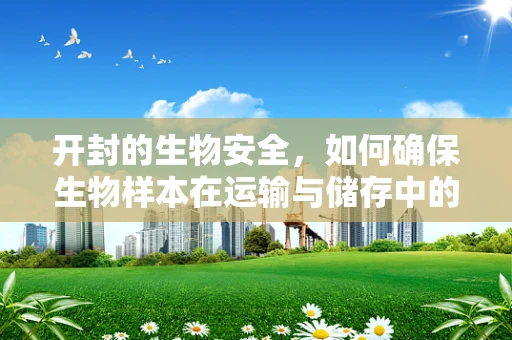 开封的生物安全，如何确保生物样本在运输与储存中的无害化？