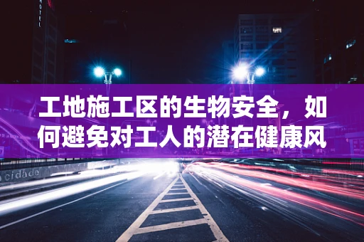工地施工区的生物安全，如何避免对工人的潜在健康风险？