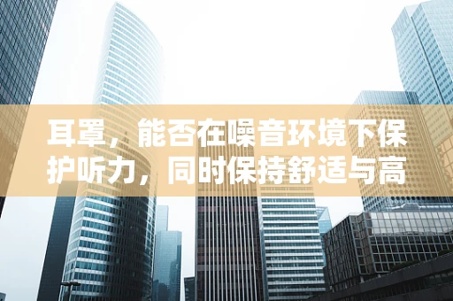耳罩，能否在噪音环境下保护听力，同时保持舒适与高效？