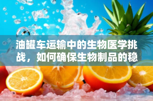 油罐车运输中的生物医学挑战，如何确保生物制品的稳定与安全？