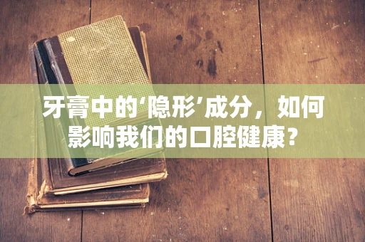 牙膏中的‘隐形’成分，如何影响我们的口腔健康？