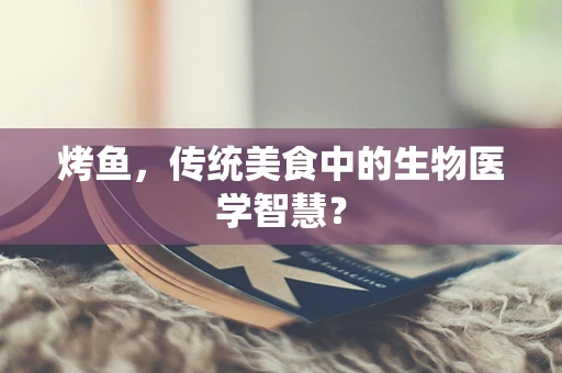 烤鱼，传统美食中的生物医学智慧？