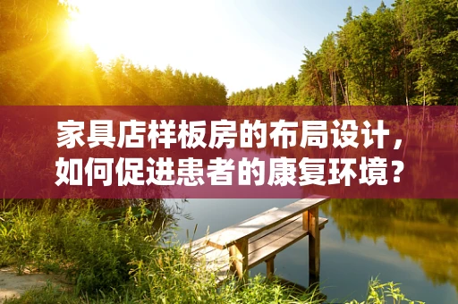 家具店样板房的布局设计，如何促进患者的康复环境？