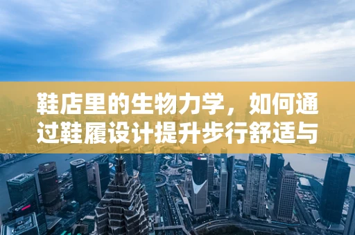 鞋店里的生物力学，如何通过鞋履设计提升步行舒适与健康？