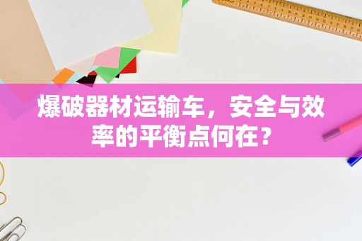 爆破器材运输车，安全与效率的平衡点何在？