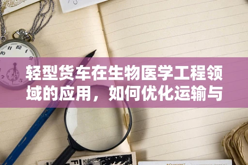 轻型货车在生物医学工程领域的应用，如何优化运输与物流效率？