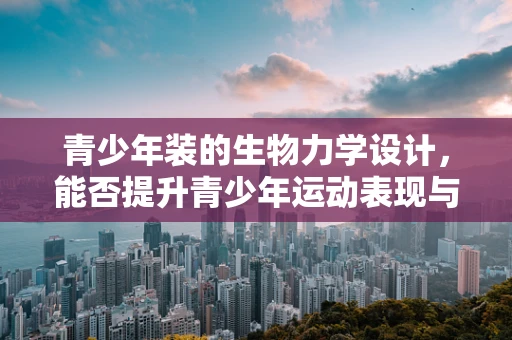青少年装的生物力学设计，能否提升青少年运动表现与健康？