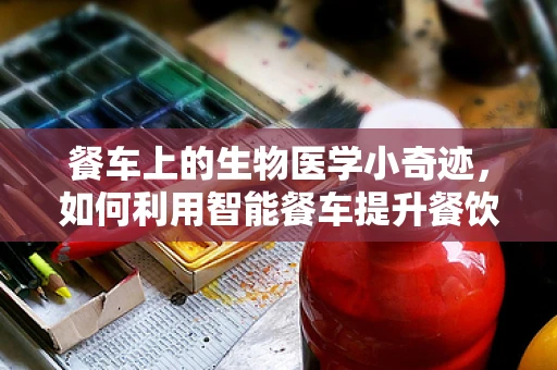 餐车上的生物医学小奇迹，如何利用智能餐车提升餐饮健康与安全？