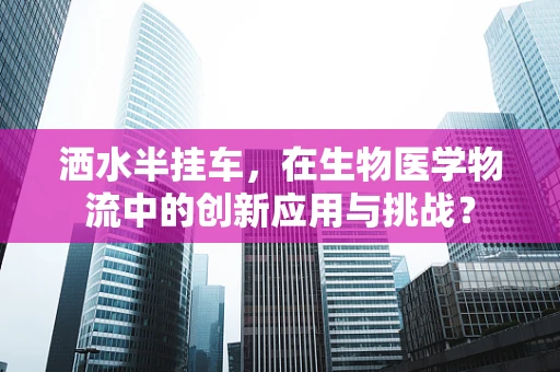 洒水半挂车，在生物医学物流中的创新应用与挑战？
