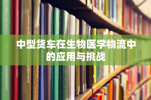 中型货车在生物医学物流中的应用与挑战