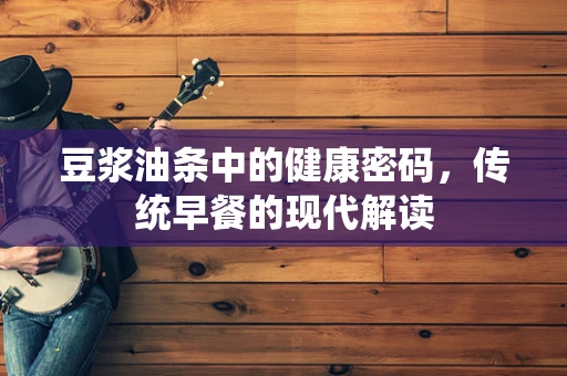 豆浆油条中的健康密码，传统早餐的现代解读