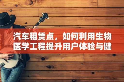 汽车租赁点，如何利用生物医学工程提升用户体验与健康安全？