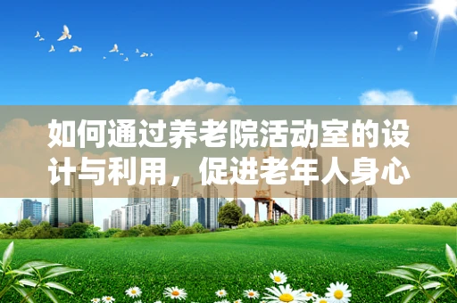 如何通过养老院活动室的设计与利用，促进老年人身心健康？