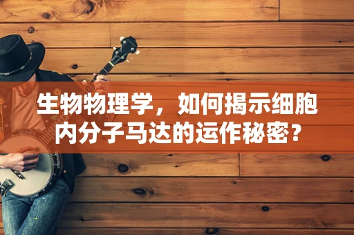 生物物理学，如何揭示细胞内分子马达的运作秘密？