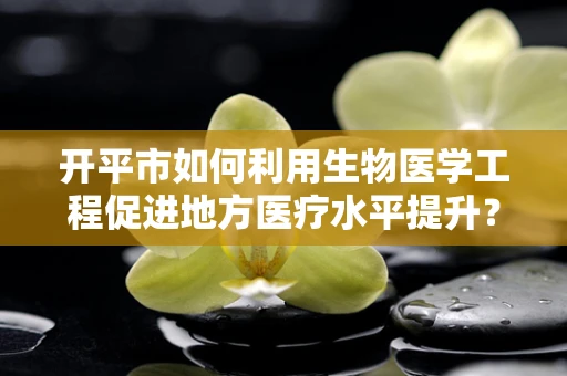 开平市如何利用生物医学工程促进地方医疗水平提升？