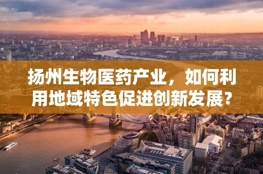 扬州生物医药产业，如何利用地域特色促进创新发展？