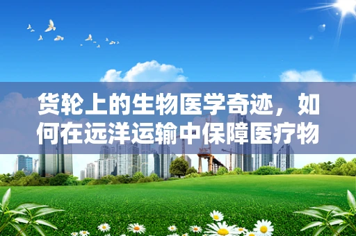 货轮上的生物医学奇迹，如何在远洋运输中保障医疗物资的‘鲜活’？