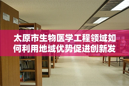 太原市生物医学工程领域如何利用地域优势促进创新发展？