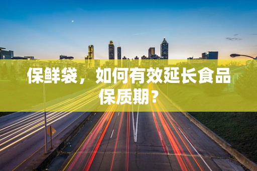保鲜袋，如何有效延长食品保质期？