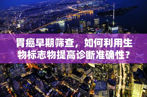 胃癌早期筛查，如何利用生物标志物提高诊断准确性？