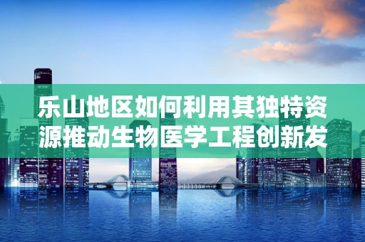 乐山地区如何利用其独特资源推动生物医学工程创新发展？